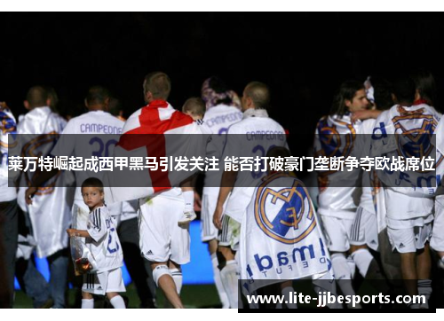 莱万特崛起成西甲黑马引发关注 能否打破豪门垄断争夺欧战席位