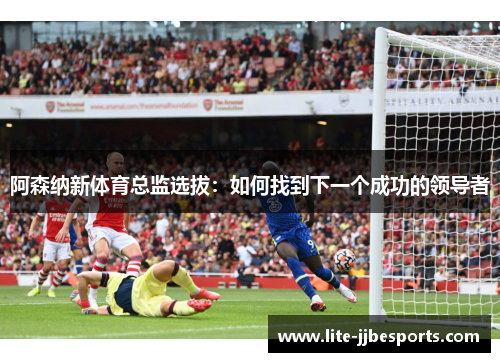 阿森纳新体育总监选拔：如何找到下一个成功的领导者