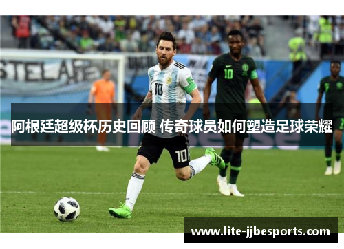 阿根廷超级杯历史回顾 传奇球员如何塑造足球荣耀 阿根廷超级杯历史回顾 传奇球员如何塑造足球荣耀