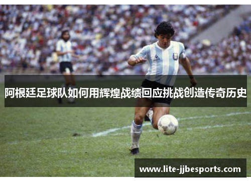 阿根廷足球队如何用辉煌战绩回应挑战创造传奇历史 阿根廷足球队如何用辉煌战绩回应挑战创造传奇历史