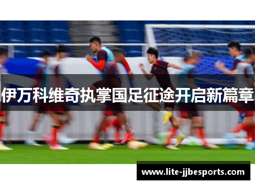 伊万科维奇执掌国足征途开启新篇章 伊万科维奇执掌国足征途开启新篇章