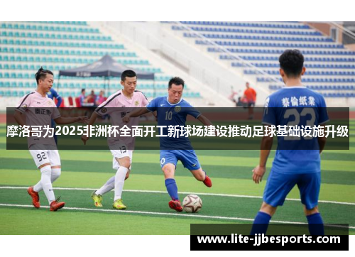 摩洛哥为2025非洲杯全面开工新球场建设推动足球基础设施升级 摩洛哥为2025非洲杯全面开工新球场建设推动足球基础设施升级