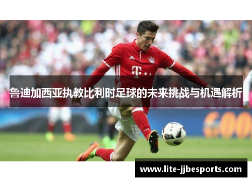 鲁迪加西亚执教比利时足球的未来挑战与机遇解析