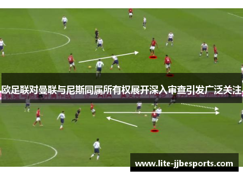 欧足联对曼联与尼斯同属所有权展开深入审查引发广泛关注