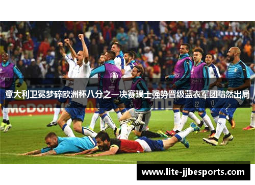 意大利卫冕梦碎欧洲杯八分之一决赛瑞士强势晋级蓝衣军团黯然出局 意大利卫冕梦碎欧洲杯八分之一决赛瑞士强势晋级蓝衣军团黯然出局
